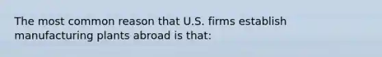 The most common reason that U.S. firms establish manufacturing plants abroad is that: