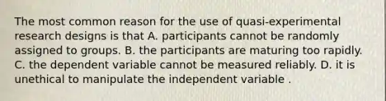 The most common reason for the use of quasi-experimental research designs is that A. participants cannot be randomly assigned to groups. B. the participants are maturing too rapidly. C. the dependent variable cannot be measured reliably. D. it is unethical to manipulate the independent variable .