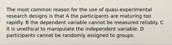 The most common reason for the use of quasi-experimental research designs is that A the participants are maturing too rapidly. B the dependent variable cannot be measured reliably. C it is unethical to manipulate the independent variable. D participants cannot be randomly assigned to groups.