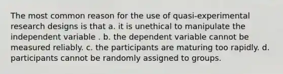 The most common reason for the use of quasi-<a href='https://www.questionai.com/knowledge/kD5GeV2lsd-experimental-research' class='anchor-knowledge'>experimental research</a> designs is that a. it is unethical to manipulate the independent variable . b. the dependent variable cannot be measured reliably. c. the participants are maturing too rapidly. d. participants cannot be randomly assigned to groups.