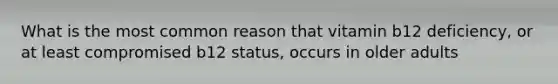 What is the most common reason that vitamin b12 deficiency, or at least compromised b12 status, occurs in older adults