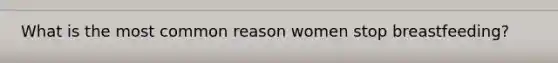 What is the most common reason women stop breastfeeding?