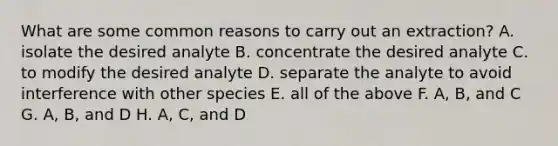 What are some common reasons to carry out an extraction? A. isolate the desired analyte B. concentrate the desired analyte C. to modify the desired analyte D. separate the analyte to avoid interference with other species E. all of the above F. A, B, and C G. A, B, and D H. A, C, and D