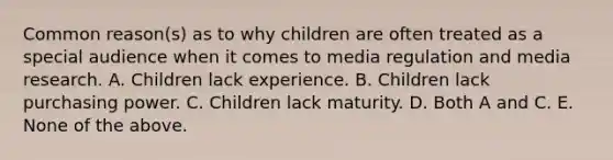 Common reason(s) as to why children are often treated as a special audience when it comes to media regulation and media research. A. Children lack experience. B. Children lack purchasing power. C. Children lack maturity. D. Both A and C. E. None of the above.