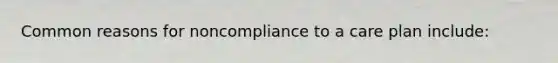 Common reasons for noncompliance to a care plan include: