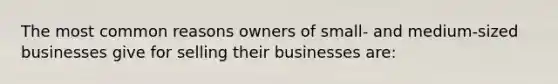 The most common reasons owners of small- and medium-sized businesses give for selling their businesses are: