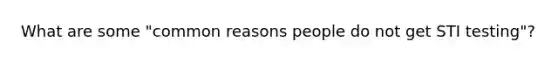 What are some "common reasons people do not get STI testing"?