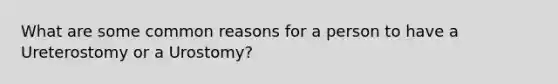 What are some common reasons for a person to have a Ureterostomy or a Urostomy?