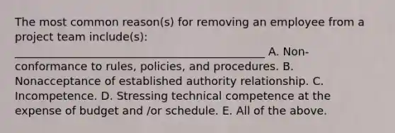 The most common reason(s) for removing an employee from a project team include(s): _____________________________________________ A. Non-conformance to rules, policies, and procedures. B. Nonacceptance of established authority relationship. C. Incompetence. D. Stressing technical competence at the expense of budget and /or schedule. E. All of the above.