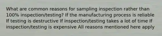 What are common reasons for sampling inspection rather than 100% inspection/testing? If the manufacturing process is reliable If testing is destructive If inspection/testing takes a lot of time If inspection/testing is expensive All reasons mentioned here apply