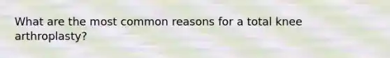 What are the most common reasons for a total knee arthroplasty?