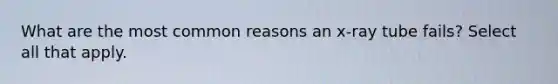 What are the most common reasons an x-ray tube fails? Select all that apply.