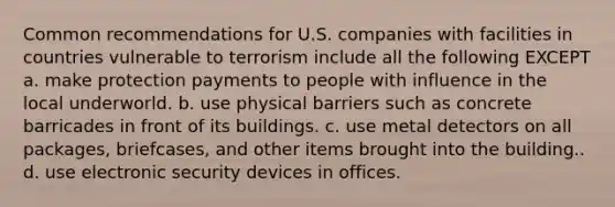 Common recommendations for U.S. companies with facilities in countries vulnerable to terrorism include all the following EXCEPT a. make protection payments to people with influence in the local underworld. b. use physical barriers such as concrete barricades in front of its buildings. c. use metal detectors on all packages, briefcases, and other items brought into the building.. d. use electronic security devices in offices.