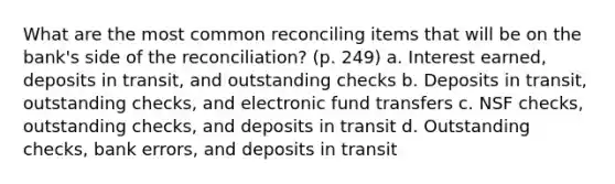 What are the most common reconciling items that will be on the bank's side of the reconciliation? (p. 249) a. Interest earned, deposits in transit, and outstanding checks b. Deposits in transit, outstanding checks, and electronic fund transfers c. NSF checks, outstanding checks, and deposits in transit d. Outstanding checks, bank errors, and deposits in transit