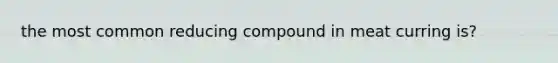 the most common reducing compound in meat curring is?