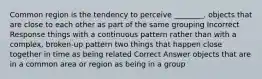 Common region is the tendency to perceive ________. objects that are close to each other as part of the same grouping Incorrect Response things with a continuous pattern rather than with a complex, broken-up pattern two things that happen close together in time as being related Correct Answer objects that are in a common area or region as being in a group