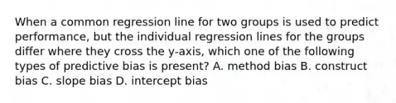 When a common regression line for two groups is used to predict performance, but the individual regression lines for the groups differ where they cross the y-axis, which one of the following types of predictive bias is present? A. method bias B. construct bias C. slope bias D. intercept bias