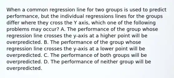 When a common regression line for two groups is used to predict performance, but the individual regressions lines for the groups differ where they cross the Y axis, which one of the following problems may occur? A. The performance of the group whose regression line crosses the y-axis at a higher point will be overpredicted. B. The performance of the group whose regression line crosses the y-axis at a lower point will be overpredicted. C. The performance of both groups will be overpredicted. D. The performance of neither group will be overpredicted.