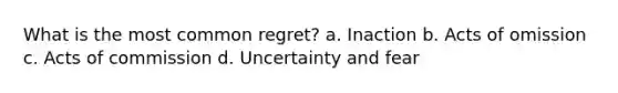 What is the most common regret? a. Inaction b. Acts of omission c. Acts of commission d. Uncertainty and fear