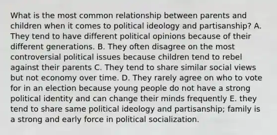 What is the most common relationship between parents and children when it comes to <a href='https://www.questionai.com/knowledge/kFKhV6szLO-political-ideology' class='anchor-knowledge'>political ideology</a> and partisanship? A. They tend to have different political opinions because of their different generations. B. They often disagree on the most controversial political issues because children tend to rebel against their parents C. They tend to share similar social views but not economy over time. D. They rarely agree on who to vote for in an election because young people do not have a strong political identity and can change their minds frequently E. they tend to share same political ideology and partisanship; family is a strong and early force in <a href='https://www.questionai.com/knowledge/kcddeKilOR-political-socialization' class='anchor-knowledge'>political socialization</a>.