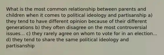 What is the most common relationship between parents and children when it comes to political ideology and partisanship a) they tend to have different opinion because of their different generations b) they often disagree on the most controversial issues... c) they rarely agree on whom to vote for in an election... d) they tend to share the same political ideology and partisanship