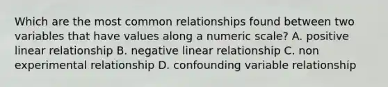 Which are the most common relationships found between two variables that have values along a numeric scale? A. positive linear relationship B. negative linear relationship C. non experimental relationship D. confounding variable relationship