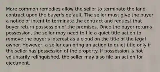 More common remedies allow the seller to terminate the land contract upon the buyer's default. The seller must give the buyer a notice of intent to terminate the contract and request that buyer return possession of the premises. Once the buyer returns possession, the seller may need to file a quiet title action to remove the buyer's interest as a cloud on the title of the legal owner. However, a seller can bring an action to quiet title only if the seller has possession of the property. If possession is not voluntarily relinquished, the seller may also file an action for ejectment.