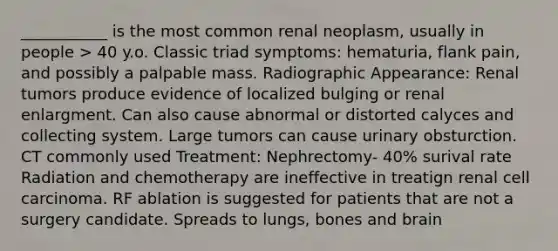 ___________ is the most common renal neoplasm, usually in people > 40 y.o. Classic triad symptoms: hematuria, flank pain, and possibly a palpable mass. Radiographic Appearance: Renal tumors produce evidence of localized bulging or renal enlargment. Can also cause abnormal or distorted calyces and collecting system. Large tumors can cause urinary obsturction. CT commonly used Treatment: Nephrectomy- 40% surival rate Radiation and chemotherapy are ineffective in treatign renal cell carcinoma. RF ablation is suggested for patients that are not a surgery candidate. Spreads to lungs, bones and brain