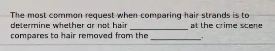 The most common request when comparing hair strands is to determine whether or not hair _______________ at the crime scene compares to hair removed from the _____________.