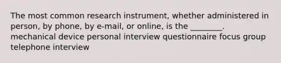 The most common research instrument, whether administered in person, by phone, by e-mail, or online, is the ________. mechanical device personal interview questionnaire focus group telephone interview