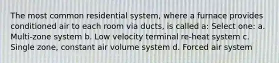 The most common residential system, where a furnace provides conditioned air to each room via ducts, is called a: Select one: a. Multi-zone system b. Low velocity terminal re-heat system c. Single zone, constant air volume system d. Forced air system