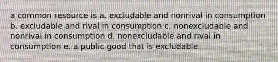 a common resource is a. excludable and nonrival in consumption b. excludable and rival in consumption c. nonexcludable and nonrival in consumption d. nonexcludable and rival in consumption e. a public good that is excludable