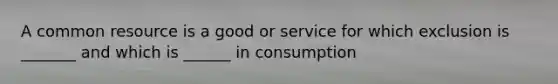 A common resource is a good or service for which exclusion is _______ and which is ______ in consumption