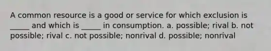 A common resource is a good or service for which exclusion is _____ and which is _____ in consumption. a. possible; rival b. not possible; rival c. not possible; nonrival d. possible; nonrival