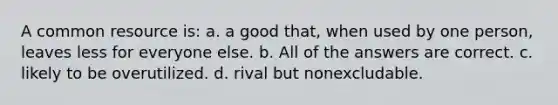 A common resource is: a. a good that, when used by one person, leaves less for everyone else. b. All of the answers are correct. c. likely to be overutilized. d. rival but nonexcludable.