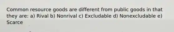 Common resource goods are different from public goods in that they are: a) Rival b) Nonrival c) Excludable d) Nonexcludable e) Scarce