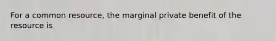 For a common​ resource, the marginal private benefit of the resource is