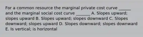 For a common resource the marginal private cost curve ______ and the marginal social cost curve _______ A. Slopes upward; slopes upward B. Slopes upward; slopes downward C. Slopes downward; slopes upward D. Slopes downward; slopes downward E. Is vertical; is horizontal