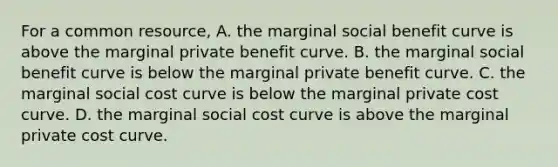 For a common​ resource, A. the marginal social benefit curve is above the marginal private benefit curve. B. the marginal social benefit curve is below the marginal private benefit curve. C. the marginal social cost curve is below the marginal private cost curve. D. the marginal social cost curve is above the marginal private cost curve.