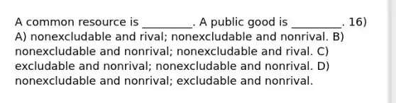 A common resource is _________. A public good is _________. 16) A) nonexcludable and rival; nonexcludable and nonrival. B) nonexcludable and nonrival; nonexcludable and rival. C) excludable and nonrival; nonexcludable and nonrival. D) nonexcludable and nonrival; excludable and nonrival.