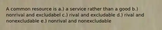 A common resource is a.) a service rather than a good b.) nonrival and excludabel c.) rival and excludable d.) rival and nonexcludable e.) nonrival and nonexcludable