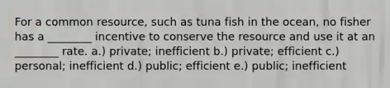 For a common resource, such as tuna fish in the ocean, no fisher has a ________ incentive to conserve the resource and use it at an ________ rate. a.) private; inefficient b.) private; efficient c.) personal; inefficient d.) public; efficient e.) public; inefficient