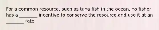 For a common​ resource, such as tuna fish in the​ ocean, no fisher has a​ ________ incentive to conserve the resource and use it at an​ ________ rate.