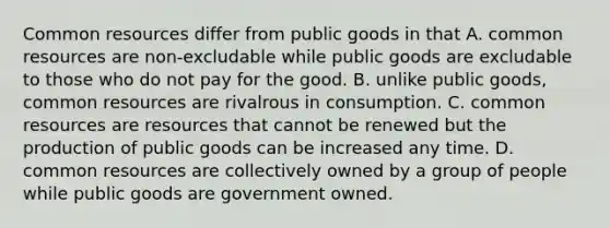 Common resources differ from public goods in that A. common resources are non-excludable while public goods are excludable to those who do not pay for the good. B. unlike public goods, common resources are rivalrous in consumption. C. common resources are resources that cannot be renewed but the production of public goods can be increased any time. D. common resources are collectively owned by a group of people while public goods are government owned.