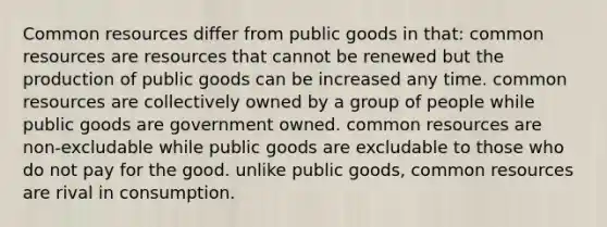 Common resources differ from public goods in that: common resources are resources that cannot be renewed but the production of public goods can be increased any time. common resources are collectively owned by a group of people while public goods are government owned. common resources are non-excludable while public goods are excludable to those who do not pay for the good. unlike public goods, common resources are rival in consumption.