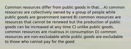 Common resources differ from public goods in that... A) common resources are collectively owned by a group of people while public goods are government owned B) common resources are resources that cannot be renewed but the production of public goods can be increased at any time C) unlike public goods, common resources are rivalrous in consumption D) common resources are non-excludable while public goods are excludable to those who cannot pay for the good