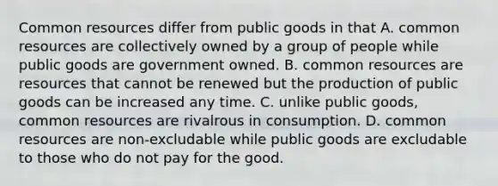 Common resources differ from public goods in that A. common resources are collectively owned by a group of people while public goods are government owned. B. common resources are resources that cannot be renewed but the production of public goods can be increased any time. C. unlike public​ goods, common resources are rivalrous in consumption. D. common resources are non-excludable while public goods are excludable to those who do not pay for the good.