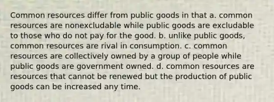 Common resources differ from public goods in that a. common resources are nonexcludable while public goods are excludable to those who do not pay for the good. b. unlike public goods, common resources are rival in consumption. c. common resources are collectively owned by a group of people while public goods are government owned. d. common resources are resources that cannot be renewed but the production of public goods can be increased any time.