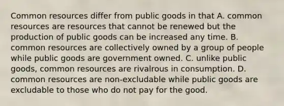 Common resources differ from public goods in that A. common resources are resources that cannot be renewed but the production of public goods can be increased any time. B. common resources are collectively owned by a group of people while public goods are government owned. C. unlike public goods, common resources are rivalrous in consumption. D. common resources are non-excludable while public goods are excludable to those who do not pay for the good.