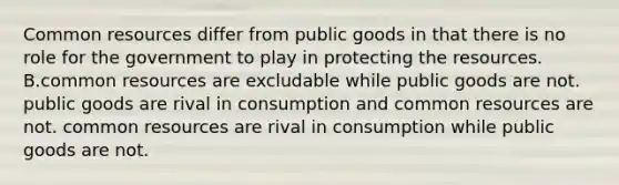 Common resources differ from public goods in that there is no role for the government to play in protecting the resources. B.common resources are excludable while public goods are not. public goods are rival in consumption and common resources are not. common resources are rival in consumption while public goods are not.